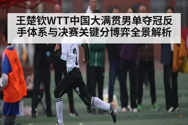 王楚钦WTT中国大满贯男单夺冠反手体系与决赛关键分博弈全景解析 | leisu